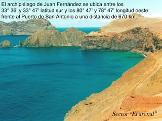 El archipiélago de Juan Fernández se ubica entre los
33° 36’ y 33° 47’ latitud sur y los 80° 47’ y 78° 47’ longitud oeste
frente al Puerto de San Antonio a una distancia de 670 km.

Sector “El arenal”

 