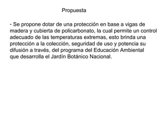 Propuesta
- Se propone dotar de una protección en base a vigas de
madera y cubierta de policarbonato, la cual permite un control
adecuado de las temperaturas extremas, esto brinda una
protección a la colección, seguridad de uso y potencia su
difusión a través, del programa del Educación Ambiental
que desarrolla el Jardín Botánico Nacional.

 