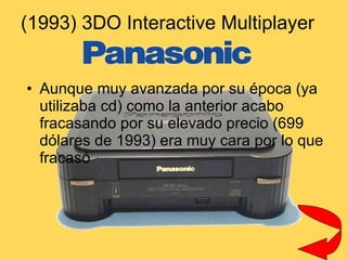(1993) 3DO Interactive Multiplayer  Aunque muy avanzada por su época (ya utilizaba cd) como la anterior acabo fracasando por su elevado precio (699 dólares de 1993) era muy cara por lo que fracasó 
