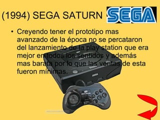 (1994) SEGA SATURN Creyendo tener el prototipo mas avanzado de la época no se percataron del lanzamiento de la play station que era mejor en todos los sentidos y además mas barata por lo que las ventas de esta  fueron mínimas. 