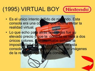 (1995) VIRTUAL BOY Es el unico intento fallido de nintendo. Esta consola era una consola que queria imitar la realidad virtual. Lo que echo para atrás las ventas fue su elevado precio y que la  consola se veía a dos únicos colores. Tambien cabe señalar la imposibilidad de hacer publicidad de esta consola ya que era imposible mosrar imágenes de la realidad virtual de la consola.  
