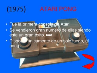 ATARI PONG Fue la primera consola de Atari. Se vendieron gran numero de ellas siendo esta un gran éxito. Disponía únicamente de un solo juego, el pong (1975) 