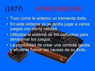 ATARI 2600/VGS Tuvo como la anterior un tremendo éxito. En este sistema ya se podía jugar a varios juegos con cierta calidad. Utilizaba el sistema de los cartuchos para almacenar los juegos. La posibilidad de crear una consola barata y eficiente fueron las causas de su éxito. ( 1977 ) 