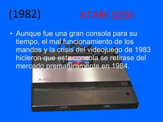 ATARI 5200 Aunque fue una gran consola para su tiempo, el mal funcionamiento de los mandos y la crisis del videojuego de 1983 hicieron que esta consola se retirase del mercado prematuramente en 1984. (1982) 