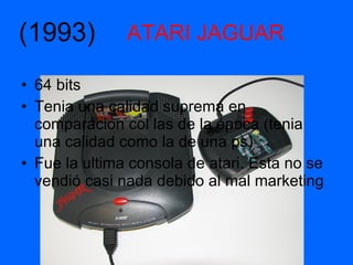 ATARI JAGUAR 64 bits Tenia una calidad suprema en comparación col las de la época (tenia una calidad como la de una ps) Fue la ultima consola de atari. Esta no se vendió casi nada debido al mal marketing  (1993) 