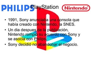 PlayStation 1991, Sony anunciaba una consola que había creado con Nintendo, la SNES.  Un dia despues de la publicación, Nintendo rompio su acuerdo con Sony y se asocia con Philips. Sony decidió no abandonar el negocio. 