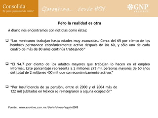 Pero la realidad es otra
 A diario nos encontramos con noticias como éstas:

 “Los mexicanos trabajan hasta edades muy avanzadas. Cerca del 65 por ciento de los
  hombres permanece económicamente activo después de los 60, y sólo uno de cada
  cuatro de más de 80 años continúa trabajando”



 “El 94.7 por ciento de los adultos mayores que trabajan lo hacen en el empleo
  informal. Este porcentaje representa a 2 millones 273 mil personas mayores de 60 años
  del total de 2 millones 400 mil que son económicamente activos”



 “Por insuficiencia de su pensión, entre el 2000 y el 2004 más de
  122 mil jubilados en México se reintegraron a alguna ocupación”



 Fuente: www.exonline.com.mx/diario/dinero/agosto2008
 