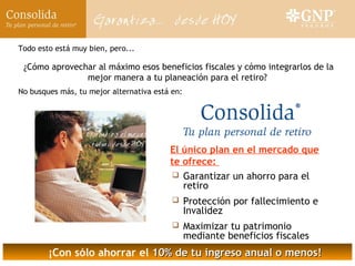 Todo esto está muy bien, pero...

 ¿Cómo aprovechar al máximo esos beneficios fiscales y cómo integrarlos de la
               mejor manera a tu planeación para el retiro?
No busques más, tu mejor alternativa está en:




                                         El único plan en el mercado que
                                         te ofrece:
                                          Garantizar un ahorro para el
                                            retiro
                                               Protección por fallecimiento e
                                                Invalidez
                                               Maximizar tu patrimonio
                                                mediante beneficios fiscales
        ¡Con sólo ahorrar el 10% de tu ingreso anual o menos!
 