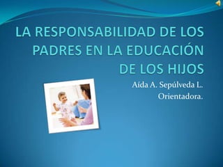 LA RESPONSABILIDAD DE LOS PADRES EN LA EDUCACIÓN DE LOS HIJOS  Aída A. Sepúlveda L. Orientadora. 