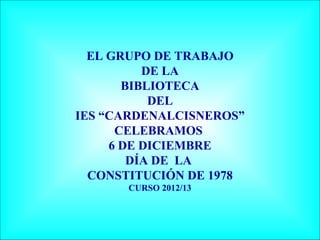 EL GRUPO DE TRABAJO
          DE LA
       BIBLIOTECA
           DEL
IES “CARDENALCISNEROS”
      CELEBRAMOS
     6 DE DICIEMBRE
        DÍA DE LA
  CONSTITUCIÓN DE 1978
      CURSO 2012/13
 