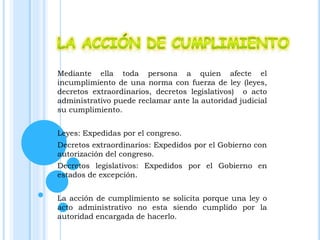 Mediante ella toda persona a quien afecte el
incumplimiento de una norma con fuerza de ley (leyes,
decretos extraordinarios, decretos legislativos) o acto
administrativo puede reclamar ante la autoridad judicial
su cumplimiento.
Leyes: Expedidas por el congreso.
Decretos extraordinarios: Expedidos por el Gobierno con
autorización del congreso.
Decretos legislativos: Expedidos por el Gobierno en
estados de excepción.
La acción de cumplimiento se solicita porque una ley o
acto administrativo no esta siendo cumplido por la
autoridad encargada de hacerlo.
 