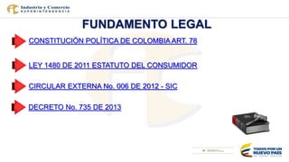 FUNDAMENTO LEGAL
CONSTITUCIÓN POLÍTICA DE COLOMBIA ART. 78
LEY 1480 DE 2011 ESTATUTO DEL CONSUMIDOR
CIRCULAR EXTERNA No. 0...