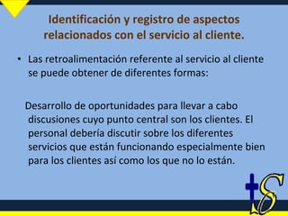 Identificación y registro de aspectos relacionados con el servicio al cliente. Las retroalimentación referente al servicio al cliente se puede obtener de diferentes formas: Desarrollo de oportunidades para llevar a cabo discusiones cuyo punto central son los clientes. El personal debería discutir sobre los diferentes servicios que están funcionando especialmente bien para los clientes así como los que no lo están.  