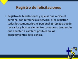 Registro de felicitaciones  Registro de felicitaciones y quejas que recibe el personal con referencia al servicio. Si se registran todos los comentarios, el personal apropiado puede revisarlos y buscar elementos comunes o tendencias que apunten a cambios posibles en los procedimientos de la clínica. 