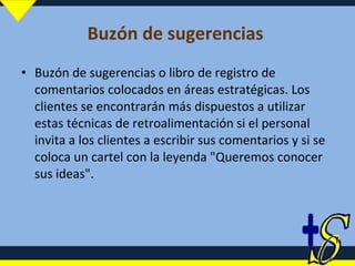 Buzón de sugerencias  Buzón de sugerencias o libro de registro de comentarios colocados en áreas estratégicas. Los clientes se encontrarán más dispuestos a utilizar estas técnicas de retroalimentación si el personal invita a los clientes a escribir sus comentarios y si se coloca un cartel con la leyenda "Queremos conocer sus ideas". 