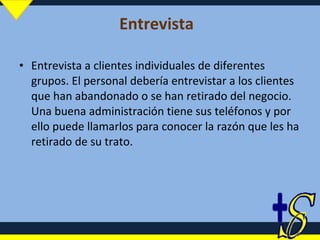 Entrevista   Entrevista a clientes individuales de diferentes grupos. El personal debería entrevistar a los clientes que han abandonado o se han retirado del negocio. Una buena administración tiene sus teléfonos y por ello puede llamarlos para conocer la razón que les ha retirado de su trato. 