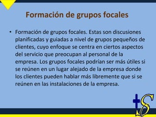 Formación de grupos focales  Formación de grupos focales. Estas son discusiones planificadas y guiadas a nivel de grupos pequeños de clientes, cuyo enfoque se centra en ciertos aspectos del servicio que preocupan al personal de la empresa. Los grupos focales podrían ser más útiles si se reúnen en un lugar alejado de la empresa donde los clientes pueden hablar más libremente que si se reúnen en las instalaciones de la empresa. 