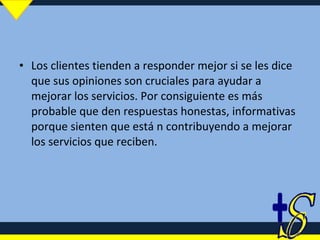 Los clientes tienden a responder mejor si se les dice que sus opiniones son cruciales para ayudar a mejorar los servicios. Por consiguiente es más probable que den respuestas honestas, informativas porque sienten que está n contribuyendo a mejorar los servicios que reciben. 