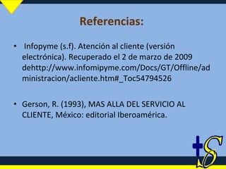 Referencias:  Infopyme (s.f). Atención al cliente (versión electrónica). Recuperado el 2 de marzo de 2009 dehttp://www.infomipyme.com/Docs/GT/Offline/administracion/acliente.htm#_Toc54794526 Gerson, R. (1993), MAS ALLA DEL SERVICIO AL CLIENTE, México: editorial Iberoamérica. 