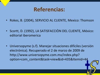 Referencias:  Rokes, B. (2004), SERVICIO AL CLIENTE, Mexico: Thomson Scortt, D. (1992), LA SATISFACCIÒN DEL CLIENTE, México: editorial iberomerica Universopyme (s.f). Manejar situaciones difíciles (versión electrónica). Recuperado el 2 de marzo de 2009 de http://www.universopyme.com.mx/index.php?option=com_content&task=view&id=435&Itemid=44 