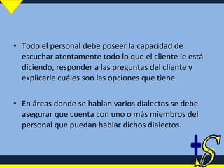 Todo el personal debe poseer la capacidad de escuchar atentamente todo lo que el cliente le está diciendo, responder a las preguntas del cliente y explicarle cuáles son las opciones que tiene.  En áreas donde se hablan varios dialectos se debe asegurar que cuenta con uno o más miembros del personal que puedan hablar dichos dialectos. 