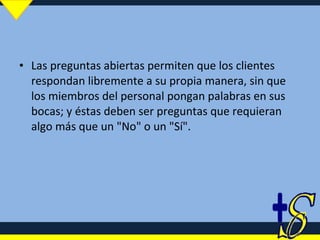 Las preguntas abiertas permiten que los clientes respondan libremente a su propia manera, sin que los miembros del personal pongan palabras en sus bocas; y éstas deben ser preguntas que requieran algo más que un "No" o un "Sí". 