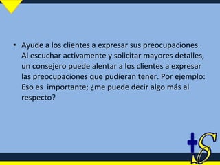 Ayude a los clientes a expresar sus preocupaciones. Al escuchar activamente y solicitar mayores detalles, un consejero puede alentar a los clientes a expresar las preocupaciones que pudieran tener. Por ejemplo: Eso es  importante; ¿me puede decir algo más al respecto? 