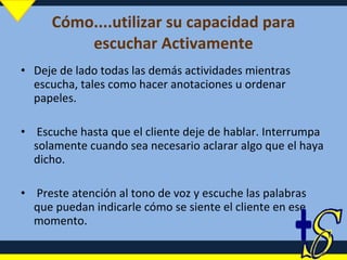 Cómo....utilizar su capacidad para escuchar Activamente Deje de lado todas las demás actividades mientras escucha, tales como hacer anotaciones u ordenar papeles. Escuche hasta que el cliente deje de hablar. Interrumpa solamente cuando sea necesario aclarar algo que el haya dicho. Preste atención al tono de voz y escuche las palabras que puedan indicarle cómo se siente el cliente en ese momento. 