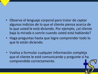 Observe el lenguaje corporal para tratar de captar algunos indicios de lo que el cliente piensa acerca de lo que usted le está diciendo. Por ejemplo, ¿el cliente baja la mirada o sonríe cuando usted está hablando? Haga preguntas hasta que logre comprender todo lo que le están diciendo. Vuelva a formular cualquier información compleja que el cliente le esté comunicando y pregunte si ha comprendido correctamente. 