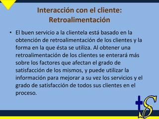 Interacción con el cliente: Retroalimentación El buen servicio a la clientela está basado en la obtención de retroalimentación de los clientes y la forma en la que ésta se utiliza. Al obtener una retroalimentación de los clientes se enterará más sobre los factores que afectan el grado de satisfacción de los mismos, y puede utilizar la información para mejorar a su vez los servicios y el grado de satisfacción de todos sus clientes en el proceso . 