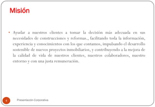 Misión

    • Ayudar a nuestros clientes a tomar la decisión más adecuada en sus
      necesidades de construcciones y reformas., facilitando toda la información,
      experiencia y conocimientos con los que contamos, impulsando el desarrollo
      sostenible de nuevos proyectos inmobiliarios, y contribuyendo a la mejora de
      la calidad de vida de nuestros clientes, nuestros colaboradores, nuestro
      entorno y con una justa remuneración.




4       Presentación Corporativa
 