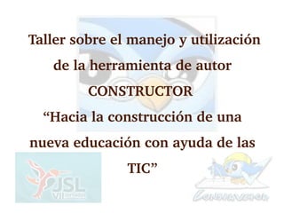  Taller sobre el manejo y utilización 
    de la herramienta de autor 
          CONSTRUCTOR 
  “Hacia la construcción de una 
nueva educación con ayuda de las 
                TIC”
 