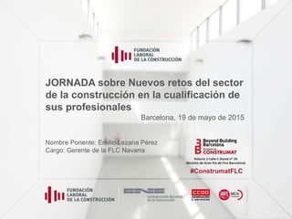 JORNADA sobre Nuevos retos del sector
de la construcción en la cualificación de
sus profesionales
Nombre Ponente: Emilio Lezana Pérez
Cargo: Gerente de la FLC Navarra
Barcelona, 19 de mayo de 2015
#ConstrumatFLC
 