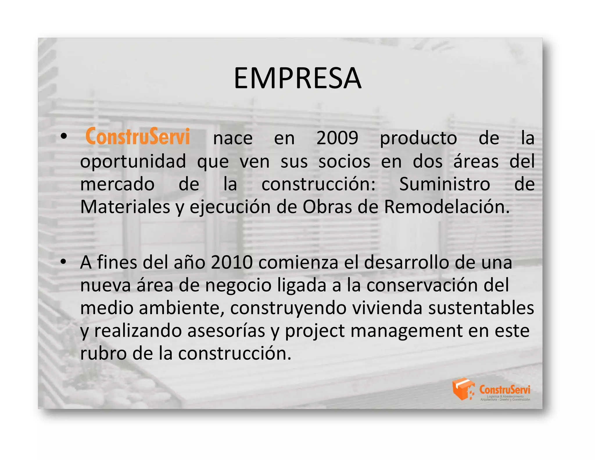 EMPRESA
• ConstruServi nace en 2009 producto de la
  oportunidad que ven sus socios en dos áreas del
  mercado de la construcción: Suministro de
  Materiales y ejecución de Obras de Remodelación.

• A fines del año 2010 comienza el desarrollo de una
  nueva área de negocio ligada a la conservación del
  medio ambiente, construyendo vivienda sustentables
  y realizando asesorías y project management en este
  rubro de la construcción.
 