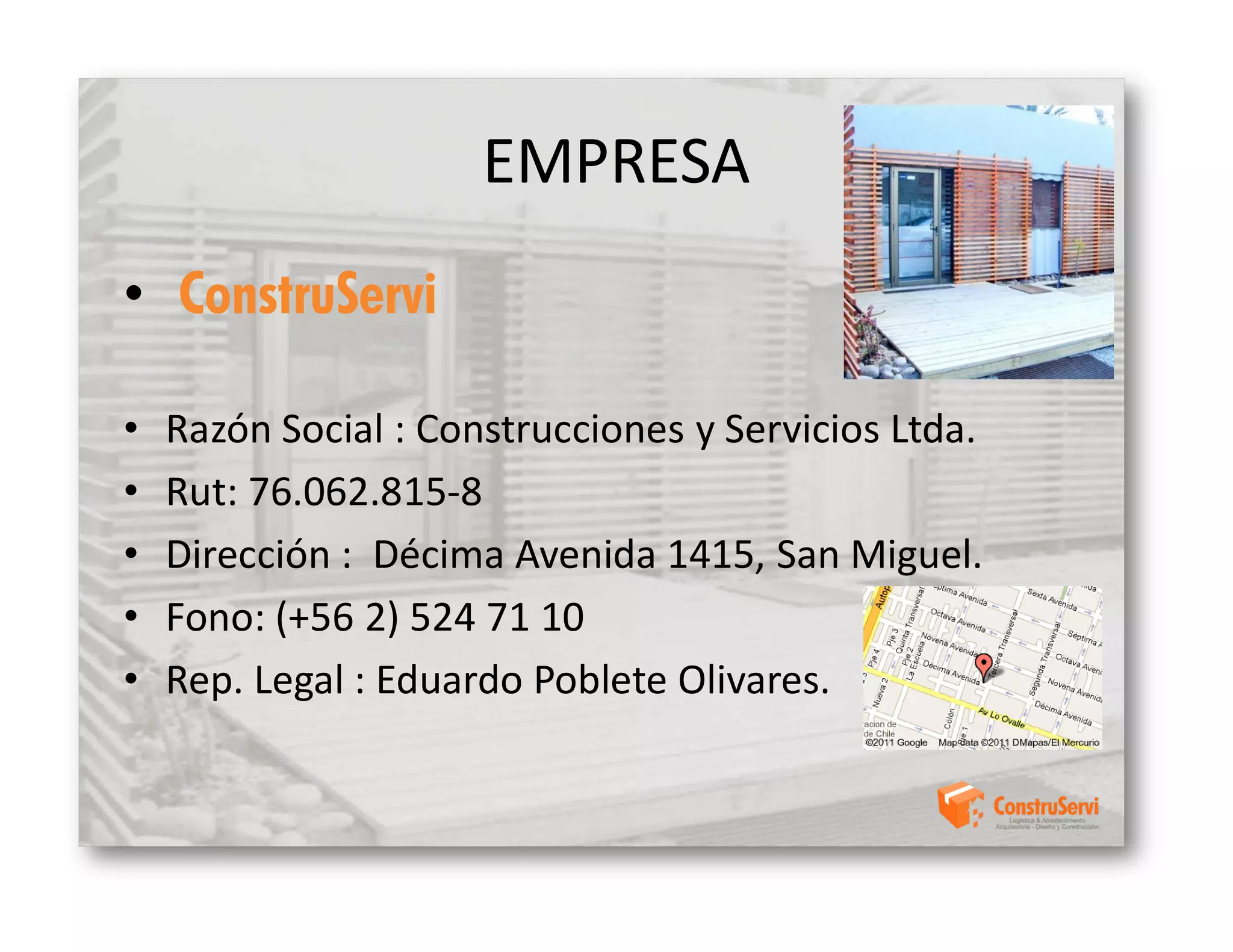 EMPRESA
• ConstruServi

•   Razón Social : Construcciones y Servicios Ltda.
•   Rut: 76.062.815-8
•   Dirección : Décima Avenida 1415, San Miguel.
•   Fono: (+56 2) 524 71 10
•   Rep. Legal : Eduardo Poblete Olivares.
 