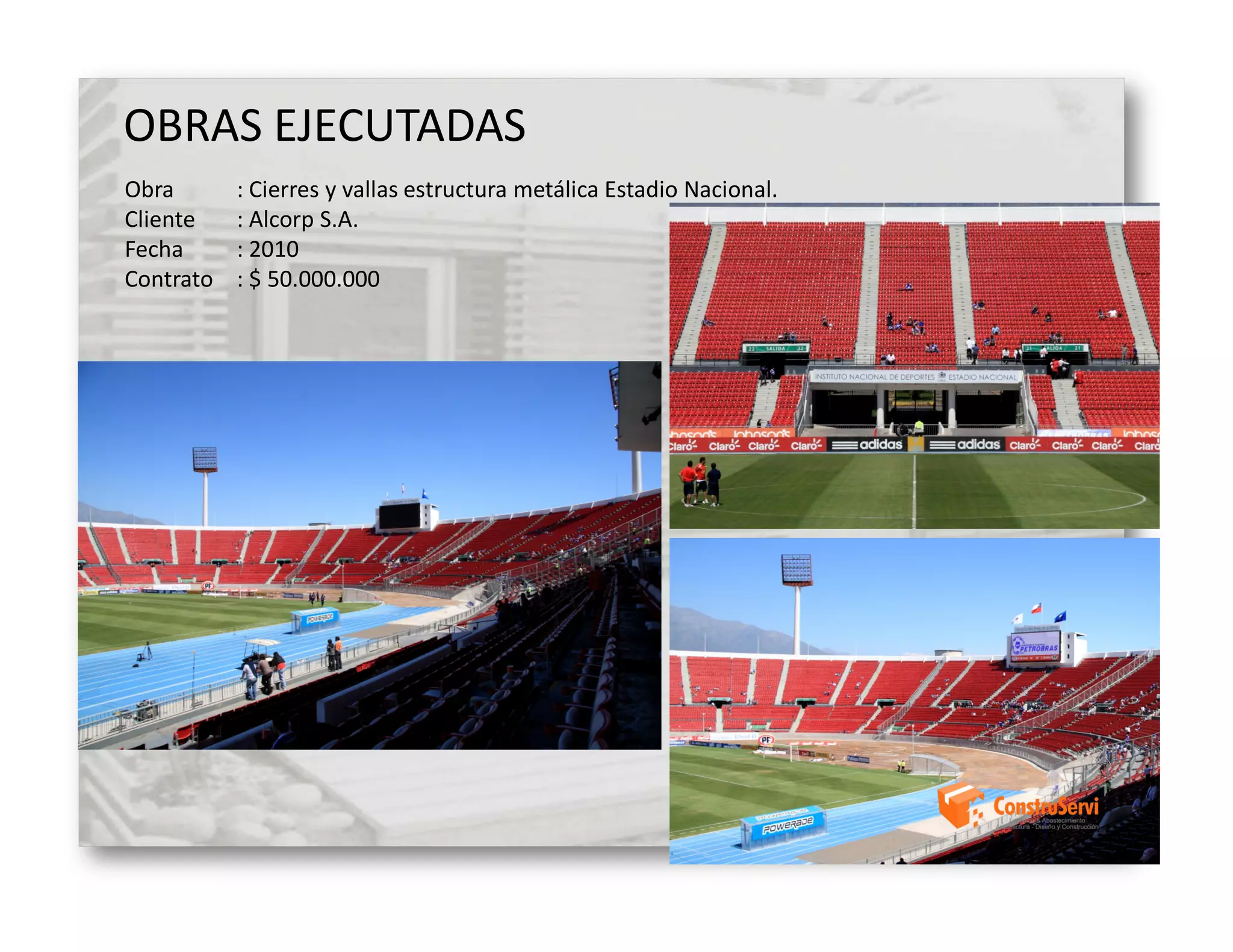 OBRAS EJECUTADAS
Obra       : Cierres y vallas estructura metálica Estadio Nacional.
Cliente    : Alcorp S.A.
Fecha      : 2010
Contrato   : $ 50.000.000
 