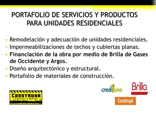 PORTAFOLIO DE SERVICIOS Y PRODUCTOS
PARA UNIDADES RESIDENCIALES
• Remodelación y adecuación de unidades residenciales.
• Impermeabilizaciones de techos y cubiertas planas.
• Financiación de la obra por medio de Brilla de Gases
de Occidente y Argos.
• Diseño arquitectónico y estructural.
• Portafolio de materiales de construcción.
 