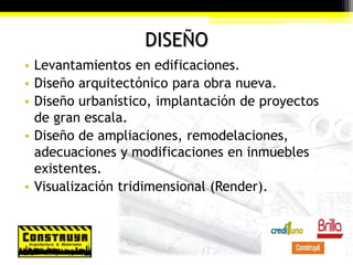 DISEÑO
• Levantamientos en edificaciones.
• Diseño arquitectónico para obra nueva.
• Diseño urbanístico, implantación de proyectos
de gran escala.
• Diseño de ampliaciones, remodelaciones,
adecuaciones y modificaciones en inmuebles
existentes.
• Visualización tridimensional (Render).
 