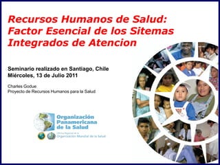 Recursos Humanos de Salud:
Factor Esencial de los Sitemas
Integrados de Atencion

Seminario realizado en Santiago, Chile
Miércoles, 13 de Julio 2011
Charles Godue
Proyecto de Recursos Humanos para la Salud
 