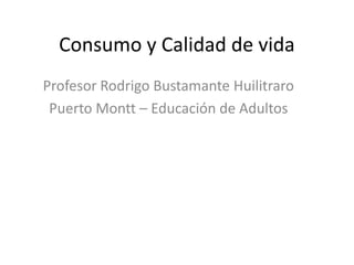 Consumo y Calidad de vida
Profesor Rodrigo Bustamante Huilitraro
Puerto Montt – Educación de Adultos
 