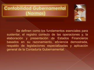 Contabilidad Gubernamental (Normas)Se definen como los fundamentos esenciales para sustentar, el registro correcto de las operaciones y, la elaboración y presentación de Estados Financieros basados en su razonamiento, eficiencia demostrada, respaldo de legislaciones especializadas y aplicación general de la Contaduría Gubernamental.