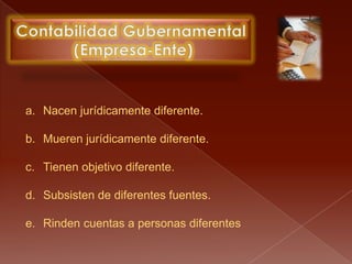 Contabilidad Gubernamental (Empresa-Ente)Nacen jurídicamente diferente.Mueren jurídicamente diferente.Tienen objetivo diferente.Subsisten de diferentes fuentes.Rinden cuentas a personas diferentes