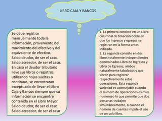 LIBRO CAJA Y BANCOS
1. La primera consiste en un Libro
columnal de foliación doble en
que los ingresos y egresos se
registran en la forma antes
indicada.
2. La segunda consiste en dos
libros totalmente independientes
denominados Libro de Ingresos y
Libro de Egresos, ambos
naturalmente tabulados y que
sirven para registrar
respectivamente estas
operaciones. Esta segunda
variedad es aconsejable cuando
el número de operaciones es muy
numeroso lo que permite que dos
personas trabajen
simultáneamente, o cuando el
número de cuentas impide el uso
de un solo libro.
Se debe registrar
mensualmente toda la
información, proveniente del
movimiento del efectivo y del
equivalente de efectivo.
Saldo deudor, de ser el caso.
Saldo acreedor, de ser el caso.
En caso el deudor tributario
lleve sus libros o registros
utilizando hojas sueltas o
continuas, se encontraran
exceptuado de llevar el Libro
Caja y Bancos siempre que su
información se encuentre
contenida en el Libro Mayor.
Saldo deudor, de ser el caso.
Saldo acreedor, de ser el caso
 