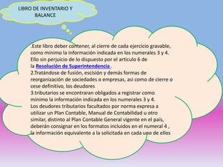 LIBRO DE INVENTARIO Y
BALANCE
.Este libro deber contener, al cierre de cada ejercicio gravable,
como mínimo la información indicada en los numerales 3 y 4.
Ello sin perjuicio de lo dispuesto por el artículo 6 de
la Resolución de Superintendencia .
2.Tratándose de fusión, escisión y demás formas de
reorganización de sociedades o empresas, asi como de cierre o
cese definitivo, los deudores
3.tributarios se encontraran obligados a registrar como
mínimo la información indicada en los numerales 3 y 4.
Los deudores tributarios facultados por norma expresa a
utilizar un Plan Contable, Manual de Contabilidad u otro
similar, distinto al Plan Contable General vigente en el país,
deberán consignar en los formatos incluidos en el numeral 4 ,
la información equivalente a la solicitada en cada uno de ellos.
 