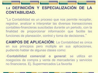 1.4 DEFINICIÓN Y ESPECIALIZACIÓN DE LA
CONTABILIDAD.
“La Contabilidad es un proceso que nos permite recopilar,
registrar, analizar e interpretar las diversas transacciones
contables-financieras suscitadas durante un periodo, con la
finalidad de proporcionar información que facilite las
funciones de planeación, control y toma de decisiones.”
CAMPOS DE APLICACIÓN: La Contabilidad es única
en sus principios pero múltiple en sus aplicaciones,
pudiendo hablar de algunas clases como:
-Contabilidad comercial o general: se utiliza en
noegocios de compra y venta de mercaderías y servicios
no financieros. Ej. Supermercados La favorita
 