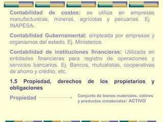 Contabilidad de costos: se utiliza en empresas
manufactureras, mineras, agrícolas y pecuarias. Ej
INAPESA.
Contabilidad Gubernamental: empleada por empresas y
organismos del estado. Ej. Ministerios.
Contabilidad de instituciones financieras: Utilizada en
entidades financieras para registro de operaciones y
servicios bancarios. Ej. Bancos, mutualistas, cooperativas
de ahorro y crédito, etc.
1.5 Propiedad, derechos de los propietarios y
obligaciones
Propiedad Conjunto de bienes materiales, valores
y productos inmateriales: ACTIVO
 