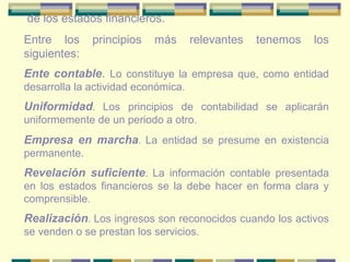 de los estados financieros.
Entre los principios más relevantes tenemos los
siguientes:
Ente contable. Lo constituye la empresa que, como entidad
desarrolla la actividad económica.
Uniformidad. Los principios de contabilidad se aplicarán
uniformemente de un periodo a otro.
Empresa en marcha. La entidad se presume en existencia
permanente.
Revelación suficiente. La información contable presentada
en los estados financieros se la debe hacer en forma clara y
comprensible.
Realización. Los ingresos son reconocidos cuando los activos
se venden o se prestan los servicios.
 