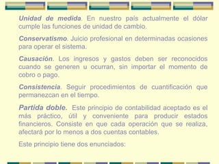 Unidad de medida. En nuestro país actualmente el dólar
cumple las funciones de unidad de cambio.
Conservatismo. Juicio profesional en determinadas ocasiones
para operar el sistema.
Causación. Los ingresos y gastos deben ser reconocidos
cuando se generen u ocurran, sin importar el momento de
cobro o pago.
Consistencia. Seguir procedimientos de cuantificación que
permanezcan en el tiempo.
Partida doble. Este principio de contabilidad aceptado es el
más práctico, útil y conveniente para producir estados
financieros. Consiste en que cada operación que se realiza,
afectará por lo menos a dos cuentas contables.
Este principio tiene dos enunciados:
 