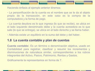 Haciendo énfasis al ejemplo anterior diremos:
- La personificación de la cuenta es el nombre que se le da al objeto
propio de la transacción, en este caso es la compra de la
computadora y la forma de pago.
- La cuenta deudora es lo que ingresa (lo que se recibe), se ubica en
el lado izquierdo denominado debe y la cuenta acreedora es lo que
sale (lo que se entrega), se ubica en el lado derecho y se llama haber.
- Además existe un equilibrio en la suma del debe y del haber.
1.8 La cuenta contable y plan de cuentas
Cuenta contable: Es un término o denominación objetiva, usado en
Contabilidad para registrar, clasificar y resumir los incrementos y
disminuciones de naturaleza similar, correspondientes a los rubros
integrantes del Activo, Pasivo, Patrimonio, Rentas y Gastos.
Gráficamente la representamos en forma de T.
 