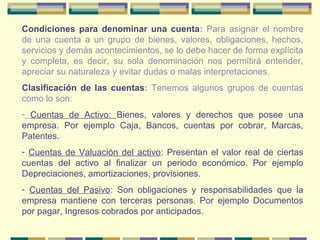 Condiciones para denominar una cuenta: Para asignar el nombre
de una cuenta a un grupo de bienes, valores, obligaciones, hechos,
servicios y demás acontecimientos, se lo debe hacer de forma explícita
y completa, es decir, su sola denominación nos permitirá entender,
apreciar su naturaleza y evitar dudas o malas interpretaciones.
Clasificación de las cuentas: Tenemos algunos grupos de cuentas
como lo son:
- Cuentas de Activo: Bienes, valores y derechos que posee una
empresa. Por ejemplo Caja, Bancos, cuentas por cobrar, Marcas,
Patentes.
- Cuentas de Valuación del activo: Presentan el valor real de ciertas
cuentas del activo al finalizar un periodo económico. Por ejemplo
Depreciaciones, amortizaciones, provisiones.
- Cuentas del Pasivo: Son obligaciones y responsabilidades que la
empresa mantiene con terceras personas. Por ejemplo Documentos
por pagar, Ingresos cobrados por anticipados.
 